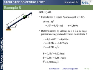 FACULDADE DO CENTRO LESTE www.ucl.br
Julio Rezende Juliorezende@ucl.br
MECÂNICAII-DINÂMICA
Exemplo 8
11 - 52
SOLUÇÃO:
• Calculamos o tempo t para o qual θ = 30o
.
s869,1rad524,030
0,15 2
==°=
=
t
tθ
• Determinamos os valores de r e θ, e de suas
primeiras e segundas derivadas no instante t
2
2
sm240,0
sm449,024,0
m481,012,09,0
−=
−=−=
=−=
r
tr
tr


2
2
srad300,0
srad561,030,0
rad524,015,0
=
==
==
θ
θ
θ

 t
t
 