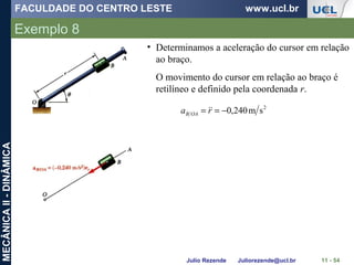 FACULDADE DO CENTRO LESTE www.ucl.br
Julio Rezende Juliorezende@ucl.br
MECÂNICAII-DINÂMICA
Exemplo 8
11 - 54
• Determinamos a aceleração do cursor em relação
ao braço.
O movimento do cursor em relação ao braço é
retilíneo e definido pela coordenada r.
2
sm240,0−== ra OAB

 