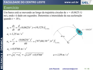 FACULDADE DO CENTRO LESTE www.ucl.br
Julio Rezende Juliorezende@ucl.br
MECÂNICAII-DINÂMICA
Exercício
11 - 55
Um barco está se movendo ao longo da trajetória circular de v = (0,0625 t2
)
m/s, onde t é dado em segundos. Determine a intensidade da sua aceleração
quando t = 10 s.
==
dt
dv
at =)t0625,0(
dt
d 2
s10t
)t125,0( =
2
t s/m25,1a =
==
ρ
2
n
v
a =
40
)t0625,0( 22
s10t
46
]t)10(66,97[
=
−
2
n s/m9766,0a =
=+= 2
n
2
t aaa 22
9766,025,1 + 2
s/m59,1a =
 