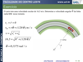FACULDADE DO CENTRO LESTE www.ucl.br
Julio Rezende Juliorezende@ucl.br
MECÂNICAII-DINÂMICA
Exercício
11 - 56
O carro tem uma velocidade escalar de 16,5 m/s. Determine a velocidade angular da linha
radial OA nesse instante.
0rvr == 
s/m)120(rv θθθ
 ==
22
r vvv θ+=
22
)120(05,16 θ+=
s/rad1375,0=θ
 