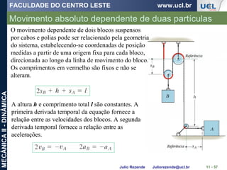 FACULDADE DO CENTRO LESTE www.ucl.br
Julio Rezende Juliorezende@ucl.br
MECÂNICAII-DINÂMICA
Movimento absoluto dependente de duas partículas
11 - 57
A altura h e comprimento total l são constantes. A
primeira derivada temporal da equação fornece a
relação entre as velocidades dos blocos. A segunda
derivada temporal fornece a relação entre as
acelerações.
O movimento dependente de dois blocos suspensos
por cabos e polias pode ser relacionado pela geometria
do sistema, estabelecendo-se coordenadas de posição
medidas a partir de uma origem fixa para cada bloco,
direcionada ao longo da linha de movimento do bloco.
Os comprimentos em vermelho são fixos e não se
alteram.
 