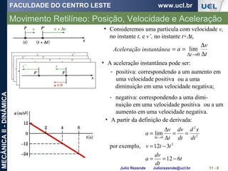FACULDADE DO CENTRO LESTE www.ucl.br
Julio Rezende Juliorezende@ucl.br
MECÂNICAII-DINÂMICA
Movimento Retilíneo: Posição, Velocidade e Aceleração
11 - 6
• Consideremos uma partícula com velocidade v,
no instante t, e v’, no instante t+∆t,
Aceleração instantânea
t
v
a
t ∆
∆
==
→∆ 0
lim
t
dt
dv
a
ttv
dt
xd
dt
dv
t
v
a
t
612
312exemplo,por
lim
2
2
2
0
−==
−=
==
∆
∆
=
→∆
• A partir da definição de derivada:
• A aceleração instantânea pode ser:
- positiva: correspondendo a um aumento em
uma velocidade positiva ou a uma
diminuição em uma velocidade negativa;
- negativa: correspondendo a uma dimi-
nuição em uma velocidade positiva ou a um
aumento em uma velocidade negativa.
 
