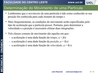 FACULDADE DO CENTRO LESTE www.ucl.br
Julio Rezende Juliorezende@ucl.br
MECÂNICAII-DINÂMICA
Determinação do Movimento de uma Partícula
11 - 8
• Lembremos que o movimento de uma partícula é tido como conhecido se sua
posição for conhecida para cada instante do tempo t.
• Mais frequentemente, as condições do movimento serão especificadas pelo
tipo de aceleração que a partícula possui. Portanto, para determinar a
velocidade e a posição é necessário efetuar duas integrações.
• Três classes comuns de movimento são aquelas em que:
- a aceleração é uma dada função do tempo, a = f(t)
- a aceleração é uma dada função da posição, a = f(x)
- a aceleração é uma dada função da velocidade, a = f(v)
 