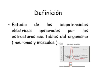 Definición Estudio de los biopotenciales eléctricos generados por las estructuras excitables del organismo ( neuronas y músculos ) 