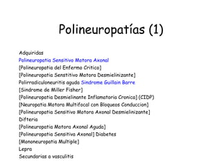 Polineuropatías (1) Adquiridas  Polineuropatia Sensitivo Motora Axonal   [Polineuropatia del Enfermo Critico]  [Polineuropatia Senstitivo Motora Desmielinizante]  Polirradiculoneuritis aguda  Sindrome Guillain Barre   [Sindrome de Miller Fisher] [Polineuropatia Desmielinante Inflamatoria Cronica] (CIDP)  [Neuropatia Motora Multifocal con Bloqueos Conduccion]  [Polineuropatia Sensitivo Motora Axonal Desmielinizante]  Difteria [Polineuropatia Motora Axonal Aguda]  [Polineuropatia Sensitiva Axonal] Diabetes [Mononeuropatia Multiple]  Lepra Secundarias a vasculitis  