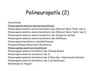 Polineuropatía (2) Hereditarias  Polineuropatías sensitivo motoras hereditarias)   Polineuropatia sensitivo motora hereditaria tipo 1]Charcot Marie Tooth, tipo 1]  Polineuropatia sensitivo motora hereditaria tipo 2]Charcot Marie Tooth, tipo 2] Polineuropatia sensitivo motora hereditaria tipo 3] Dejerine Sottas]  Polineuropatia sensitivo motora hereditaria tipo 4] Refsum]  Polineuropatia Hereditaria a Sensible Presion] Plexopatia Braquial Recurrente Hereditaria] Polineuropatías sensitivas hereditarias]   Polineuropatia sensitiva hereditaria tipo 1] Denny Brown]  Polineuropatia sensitiva hereditaria tipo 2] Polineuropatia sensitiva hereditaria tipo 3] Riley Day = Disautonomia Familiar] Polineuropatia sensitiva hereditaria tipo 2 con anhidrosis]  Enfermedad de Tangier] 