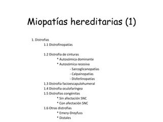 Miopatías hereditarias (1) 1. Distrofias                 1.1 Distrofinopatías                                                                 1.2 Distrofia de cinturas                                 * Autosómica dominante                                 * Autosómica recesiva                                                 - Sarcoglicanopatías                                                 - Calpainopatías                                                 - Disferlinopatías                 1.3 Distrofia facioescapulohumeral                 1.4 Distrofia oculofaríngea                 1.5 Distrofias congénitas                                 * Sin afectación SNC                                 * Con afectación SNC                 1.6 Otras distrofias                                 * Emery-Dreyfuss                                 * Distales 