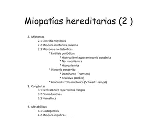 Miopatías hereditarias (2 ) 2.  Miotonias                 2.1 Distrofia miotónica                 2.2 Miopatía miotónica proximal                 2.3 Miotonías no distróficas                                 * Parálisis periódicas                                                 * Hipercaliémica/paramiotonia congénita                                                 * Normocaliémica                                                 * Hipocaliémica                                 * Miotonía congénita                                                 * Dominante (Thomsen)                                                 * Recesiva  (Becker)                                            * Condrodistrofia miotónica (Schwartz-Jampel) 3.  Congénitas                 3.1 Central Core/ Hipertermia maligna                 3.2 Dismadurativas                 3.3 Nemalínica                                                       4.  Metabólicas                 4.1 Glucogenosis                 4.2 Miopatías lipídicas                 4.3 Miopatías mitocondriales 