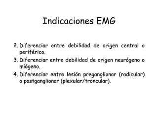 Indicaciones EMG Diferenciar entre debilidad de origen central o periférico.   Diferenciar entre debilidad de origen neurógeno o miógeno.   Diferenciar entre lesión preganglionar (radicular) o postganglionar (plexular/troncular).   