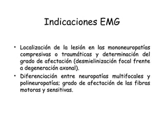 Indicaciones EMG Localización de la lesión en las mononeuropatías compresivas o traumáticas y determinación del grado de afectación (desmielinización focal frente a degeneración axonal).   Diferenciación entre neuropatías multifocales y polineuropatías; grado de afectación de las fibras motoras y sensitivas.   