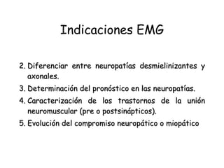 Indicaciones EMG Diferenciar entre neuropatías desmielinizantes y axonales.   Determinación del pronóstico en las neuropatías.   Caracterización de los trastornos de la unión neuromuscular (pre o postsinápticos).   Evolución del compromiso neuropático o miopático 
