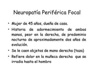 Neuropatía Periférica Focal Mujer de 45 años, dueña de casa. Historia de adormecimiento de ambos manos, peor en la derecha, de predominio nocturno de aproximadamente dos años de evolución. Se le caen objetos de mano derecha (taza) Refiere dolor en la muñeca derecha  que se irradia hasta el hombro 