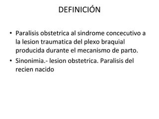 DEFINICIÓN Paralisis obstetrica al sindrome concecutivo a la lesion traumatica del plexo braquial producida durante el mecanismo de parto. Sinonimia.- lesion obstetrica. Paralisis del recien nacido  