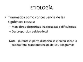 ETIOLOGÍA Traumatica como concecuencia de las siguientes causas: Maniobras obstetricas inadecuadas o dificultosas  Desproporcion pelvico-fetal  Nota.- durante el parto distócico se ejercen sobre la cabeza fetal tracciones hasta de 150 kilogramos 