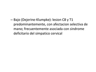 Bajo (Dejerine-Klumpke): lesion C8 y T1 predominantemente, con afectacion selectiva de mano; frecuentemente asociada con sindrome deficitario del simpatico cervical  