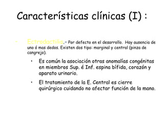 Características clínicas (I) : Ectrodactilia .-  Por defecto en el desarrollo.  Hay ausencia de uno ó mas dedos. Existen dos tipo: marginal y central (pinza de cangrejo). Es común la asociación otras anomalías congénitas en miembros Sup. é Inf. espina bífida, corazón y aparato urinario. El tratamiento de la E. Central es cierre quirúrgico cuidando no afectar función de la mano. 