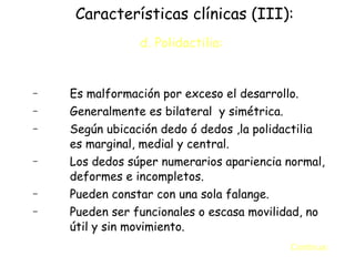 Características clínicas (III): d. Polidactilia :   Es malformación por exceso el desarrollo. Generalmente es bilateral  y simétrica. Según ubicación dedo ó dedos ,la polidactilia es marginal, medial y central. Los dedos súper numerarios apariencia normal, deformes e incompletos. Pueden constar con una sola falange. Pueden ser funcionales o escasa movilidad, no útil y sin movimiento. Continua:  