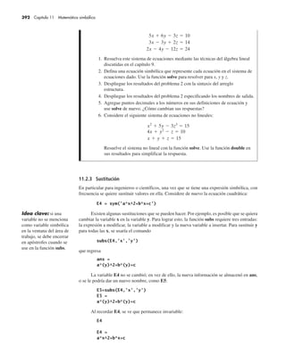 392 Capítulo 11 Matemática simbólica
11.2.3 Sustitución
En particular para ingenieros o científicos, una vez que se tiene una expresión simbólica, con
frecuencia se quiere sustituir valores en ella. Considere de nuevo la ecuación cuadrática:
Existen algunas sustituciones que se pueden hacer. Por ejemplo, es posible que se quiera
cambiar la variable x en la variable y. Para lograr esto, la función subs requiere tres entradas:
la expresión a modificar, la variable a modificar y la nueva variable a insertar. Para sustituir y
para todas las x, se usaría el comando
que regresa
La variable E4 no se cambió; en vez de ello, la nueva información se almacenó en ans,
o se le podría dar un nuevo nombre, como E5:
Al recordar E4, se ve que permanece invariable:
Idea clave: si una
variable no se menciona
como variable simbólica
en la ventana del área de
trabajo, se debe encerrar
en apóstrofes cuando se
use en la función subs.
1. Resuelva este sistema de ecuaciones mediante las técnicas del álgebra lineal
discutidas en el capítulo 9.
2. Defina una ecuación simbólica que represente cada ecuación en el sistema de
ecuaciones dado. Use la función solve para resolver para x, y y z.
3. Despliegue los resultados del problema 2 con la sintaxis del arreglo
estructura.
4. Despliegue los resultados del problema 2 especificando los nombres de salida.
5. Agregue puntos decimales a los números en sus definiciones de ecuación y
use solve de nuevo. ¿Cómo cambian sus respuestas?
6. Considere el siguiente sistema de ecuaciones no lineales:
Resuelve el sistema no lineal con la función solve. Use la función double en
sus resultados para simplificar la respuesta.
 