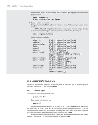 396 Capítulo 11 Matemática simbólica
La sustitución resulta en una ecuación para la distancia que el proyectil recorre cuando
golpea el suelo:
5. Ponga a prueba la solución.
Compare la solución MATLAB con la solución a mano. Ambos enfoques dan el mismo
resultado.
MATLAB puede simplificar el resultado, aunque ya es bastante simple. Se elige
usar el comando simple para demostrar todas las posibilidades. El comando
da los siguientes resultados:
11.3 GRAFICACIÓN SIMBÓLICA
La caja de herramientas simbólica incluye un grupo de funciones que le permiten graficar
funciones simbólicas. La más básica es ezplot.
11.3.1 La función ezplot
Considere una función simple de x, como
Para graficar esta función, use
La gráfica resultante se muestra en la figura 11.5. La función ezplot tiene por defecto
una x que varía de 2p a 2p. MATLAB creó esta gráfica al elegir valores de x y calcular
correspondientes valores de y, de modo que se produjo una curva suave. Note que la expresión
graficada se despliega automáticamente como el título de una ezplot.
El usuario que no quiera aceptar los valores por defecto puede especificar los valores
mínimo y máximo de x en el segundo campo de la función ezplot:
 