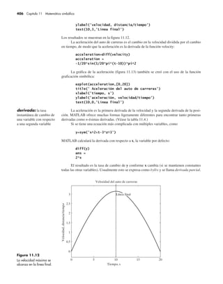 406 Capítulo 11 Matemática simbólica
Los resultados se muestran en la figura 11.12.
La aceleración del auto de carreras es el cambio en la velocidad dividida por el cambio
en tiempo, de modo que la aceleración es la derivada de la función velocity:
La gráfica de la aceleración (figura 11.13) también se creó con el uso de la función
graficación simbólica:
La aceleración es la primera derivada de la velocidad y la segunda derivada de la posi-
ción. MATLAB ofrece muchas formas ligeramente diferentes para encontrar tanto primeras
derivadas como n-ésimas derivadas. (Véase la tabla 11.4.)
Si se tiene una ecuación más complicada con múltiples variables, como
MATLAB calculará la derivada con respecto a x, la variable por defecto:
El resultado es la tasa de cambio de y conforme x cambia (si se mantienen constantes
todas las otras variables). Usualmente esto se expresa como 0฀y/0฀x y se llama derivada parcial.
derivada: la tasa
instantánea de cambio de
una variable con respecto
a una segunda variable
Figura 11.12
La velocidad máxima se
alcanza en la línea final.
0 5 10 15 20
0
0.5
1
1.5
2
2.5
3
Tiempo, s
Velocidad del auto de carreras
Velocidad,
distancia/tiempo
Línea final
 