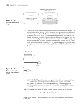 430 Capítulo 11 Matemática simbólica
11.33 Considere un resorte con el extremo izquierdo fijo y el derecho libre para moverse a lo
largo del eje x. (Véase la figura P11.33.) Se supone que el extremo derecho del resorte
está en el origen x = 0 cuando el resorte está en reposo. Cuando el resorte se estira,
el extremo derecho del resorte está en un nuevo valor de x que es mayor que cero.
Cuando el resorte se comprime, el extremo derecho del resorte está en algún valor que
es menor que cero. Suponga que el resorte tiene una longitud natural de 1 ft y que se
requiere una fuerza de 10 lb para comprimir el resorte a una longitud de 0.5 ft. Enton-
ces se puede demostrar que el trabajo, en ft lbf
, realizado para estirar el resorte desde
su longitud natural hasta un total de n ft es igual a la integral de 20x sobre el intervalo
de 0 a n – 1.*
Figura P11.32
Problema de llenado de
tanque.
Figura P11.33
Problema del resorte
descrito en el problema
11.33.
(a) Use MATLAB para determinar una expresión simbólica que represente la canti-
dad de trabajo necesario para estirar el resorte a una longitud total de n ft.
(b) ¿Cuál es la cantidad de trabajo realizado para estirar el resorte a un total de 2 ft?
(c) Si la cantidad de trabajo ejercido es 25 ft lbf
, ¿cuál es la longitud del resorte esti-
rado?
11.34 La capacidad calorífica Cp
de un gas se puede modelar con la ecuación empírica
*Tomado de Etter, Kuncicky y Moore, Introduction to MATLAB 7 (Upper Saddle River, NJ: Pearson/Pren-
tice Hall, 2005).
 