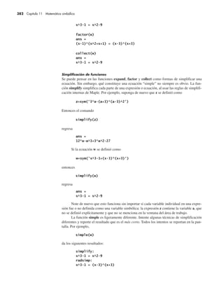 382 Capítulo 11 Matemática simbólica
Simplificación de funciones
Se puede pensar en las funciones expand, factor y collect como formas de simplificar una
ecuación. Sin embargo, qué constituye una ecuación “simple” no siempre es obvio. La fun-
ción simplify simplifica cada parte de una expresión o ecuación, al usar las reglas de simplifi-
cación internas de Maple. Por ejemplo, suponga de nuevo que z se definió como
Entonces el comando
regresa
Si la ecuación w se definió como
entonces
regresa
Note de nuevo que esto funciona sin importar si cada variable individual en una expre-
sión fue o no definida como una variable simbólica: la expresión z contiene la variable a, que
no se definió explícitamente y que no se menciona en la ventana del área de trabajo.
La función simple es ligeramente diferente. Intente algunas técnicas de simplificación
diferentes y reporte el resultado que es el más corto. Todos los intentos se reportan en la pan-
talla. Por ejemplo,
da los siguientes resultados:
 