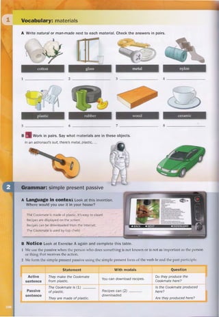 natural natural natural
QDWXUDO
PDQPDGH
natchorol manˈmeɪd məˈtɪriəl
katon naɪlan
rʌbər wʊd
natural
PDQPDGH
QDWXUDO
made
be
sɪmpol
El Cookmate está hecho de plástico. ¡Es fácil de limpiar!
0LUDHVWHLQYHQWR
¢'yQGHORXVDUtDVHQWXFDVD
Las recetas se muestran en la pantalla.
Las recetas se pueden
descargar de Internet..
¡El Cookmate es utilizado por los mejores chefs!
meɪd izi klin
rɛsəpi
U‫ܭ‬VԥSL
skrin
bai
Usamos la pasiva cuando la persona que hace algo no es conocida o no es tan importante como la persona o
cosa que recibe la acción.
Formamos el presente simple pasivo usando la forma presente simple del verbo ser y el participio pasado.
EDL
rɪˈsivs
Hacen el Cookmate de plástico. Puedes descargar recetas. ¿Producen el Cookmate aquí?
El Cookmate está hecho de plástico.
Están hechos de plástico.
Las recetas se pueden descargar..
¿Se produce el Cookmate aquí?
¿Se producen aquí?
did
 