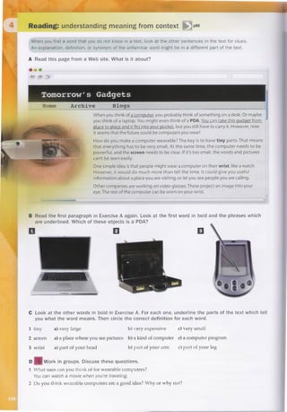 Lectura: entender el significado del contexto
Cuando encuentre una palabra que no conoce en un texto, busque pistas en las otras oraciones del texto.
Una explicación. la definición o sinónimo de la palabra desconocida puede estar en una parte diferente del texto.
¿De qué se
trata?
dɪˈskʌs ðiz
wear′ə bol)
You can monitor the interior of your house with cameras connected online
you can have Smart Lock  Biometrics open your doors with password or
fingerprint you no longer need keys with Bluetooth 4.0
I think that cell phones are a portable computer with which we review messages and a
lot of information for everything from a sophisticated recipe to the meaning of a word
The bad thing is that people think that with the cell phone we can replace face-to-face social
 