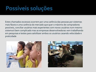Estes chamados excessos ocorrem por uma carência das pessoas por sistemas
mais fáceis e uma carência do mercado que quer o máximo de compradores
possíveis, conciliar usuários mais experientes com novos usuários num mesmo
sistema é bem complicado mas as empresas desenvolvedoras vem trabalhando
em pesquisas e testes para satisfazer ambos os usuários casando velocidade e
praticidade
 