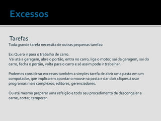 Tarefas
Toda grande tarefa necessita de outras pequenas tarefas:
Ex: Quero ir para o trabalho de carro.
Vai até a garagem, abre o portão, entra no carro, liga o motor, sai da garagem, sai do
carro, fecha o portão, volta para o carro e só assim pode ir trabalhar.
Podemos considerar excessos também a simples tarefa de abrir uma pasta em um
computador, que implica em apontar o mouse na pasta e dar dois cliques à usar
programas mais complexos, editores, gerenciadores.
Ou até mesmo preparar uma refeição e todo seu procedimento de descongelar a
carne, cortar, temperar.
 