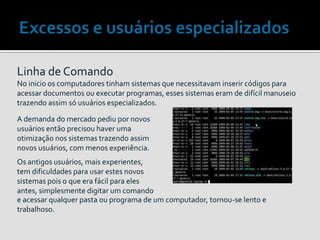 Linha de Comando
No inicio os computadores tinham sistemas que necessitavam inserir códigos para
acessar documentos ou executar programas, esses sistemas eram de difícil manuseio
trazendo assim só usuários especializados.
A demanda do mercado pediu por novos
usuários então precisou haver uma
otimização nos sistemas trazendo assim
novos usuários, com menos experiência.
e acessar qualquer pasta ou programa de um computador, tornou-se lento e
trabalhoso.
Os antigos usuários, mais experientes,
tem dificuldades para usar estes novos
sistemas pois o que era fácil para eles
antes, simplesmente digitar um comando
 