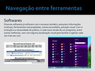 Softwares
Diversos softwares já sofreram com o excesso também, possuíam informações
confusas, ferramentas mal projetadas, ícones escondidos, poluição visual. Com a
evolução e a necessidade do publico, a cada nova versão de um programa, entre
outras melhorias, vem com alguma atualização visual para facilitar e agilizar cada
vez mais seu uso.
 