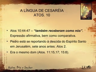 A LÍNGUA DE CESARÉIA
ATOS. 10
• Atos 10:44-47 – “também receberam como nós”.
Expressão afirmativa, bem como comparativa.
• Pedro está se reportando à descida do Espírito Santo
em Jerusalém, sete anos antes: Atos 2.
• Era o mesmo dom (Atos. 11:15,17; 15:8).
 