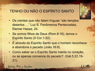 TENHO OU NÃO O ESPÍRITO SANTO
• Os crentes que não falam línguas “são templos
desertos …” Luz S. Fenômenos Pentecostais,
Elemer Hasse, 24.
• Se somos filhos de Deus (Rom.8:16), temos o
Espírito Santo (II Cor.1:22).
• É através do Espírito Santo que o homem reconhece
e abandona o pecado (João.16:8).
• Como saber se o Espírito Santo habita no coração,
ou se apenas convence do pecado?: (Gál.5:22,19-
21).
 