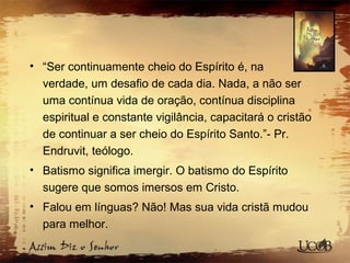 • “Ser continuamente cheio do Espírito é, na
verdade, um desafio de cada dia. Nada, a não ser
uma contínua vida de oração, contínua disciplina
espiritual e constante vigilância, capacitará o cristão
de continuar a ser cheio do Espírito Santo.”- Pr.
Endruvit, teólogo.
• Batismo significa imergir. O batismo do Espírito
sugere que somos imersos em Cristo.
• Falou em línguas? Não! Mas sua vida cristã mudou
para melhor.
 