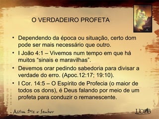 O VERDADEIRO PROFETA
• Dependendo da época ou situação, certo dom
pode ser mais necessário que outro.
• I João 4:1 – Vivemos num tempo em que há
muitos “sinais e maravilhas”.
• Devemos orar pedindo sabedoria para divisar a
verdade do erro. (Apoc.12:17; 19:10).
• I Cor. 14:5 – O Espírito de Profecia (o maior de
todos os dons), é Deus falando por meio de um
profeta para conduzir o remanescente.
 