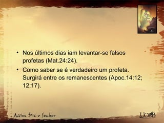 • Nos últimos dias iam levantar-se falsos
profetas (Mat.24:24).
• Como saber se é verdadeiro um profeta.
Surgirá entre os remanescentes (Apoc.14:12;
12:17).
 
