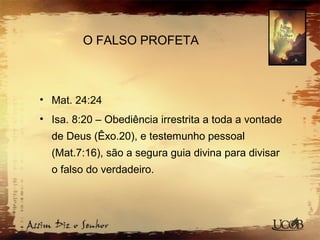 O FALSO PROFETA
• Mat. 24:24
• Isa. 8:20 – Obediência irrestrita a toda a vontade
de Deus (Êxo.20), e testemunho pessoal
(Mat.7:16), são a segura guia divina para divisar
o falso do verdadeiro.
 
