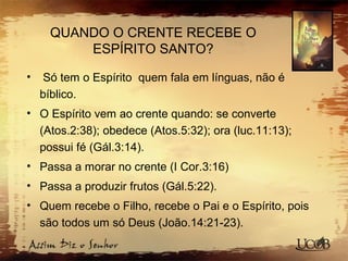 QUANDO O CRENTE RECEBE O
ESPÍRITO SANTO?
• Só tem o Espírito quem fala em línguas, não é
bíblico.
• O Espírito vem ao crente quando: se converte
(Atos.2:38); obedece (Atos.5:32); ora (luc.11:13);
possui fé (Gál.3:14).
• Passa a morar no crente (I Cor.3:16)
• Passa a produzir frutos (Gál.5:22).
• Quem recebe o Filho, recebe o Pai e o Espírito, pois
são todos um só Deus (João.14:21-23).
 