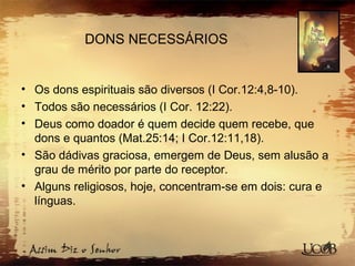 DONS NECESSÁRIOS
• Os dons espirituais são diversos (I Cor.12:4,8-10).
• Todos são necessários (I Cor. 12:22).
• Deus como doador é quem decide quem recebe, que
dons e quantos (Mat.25:14; I Cor.12:11,18).
• São dádivas graciosa, emergem de Deus, sem alusão a
grau de mérito por parte do receptor.
• Alguns religiosos, hoje, concentram-se em dois: cura e
línguas.
 