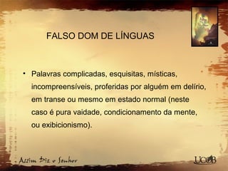 FALSO DOM DE LÍNGUAS
• Palavras complicadas, esquisitas, místicas,
incompreensíveis, proferidas por alguém em delírio,
em transe ou mesmo em estado normal (neste
caso é pura vaidade, condicionamento da mente,
ou exibicionismo).
 