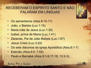 RECEBERAM O ESPÍRITO SANTO E NÃO
FALARAM EM LÍNGUAS
• Os samaritanos (Atos.8:15-17)
• João, o Batista (Luc.1:15)
• Maria mãe de Jesus (Luc.1:35)
• Izabel, prima de Maria (Luc.1:41)
• Zacarias, Pai de João Batista (Luc.1:67)
• Jesus Cristo (Luc.3:22)
• Os sete diáconos da Igreja Apostólica (Atos.6:1-7)
• Estevão (Atos.6:5; 7:55)
• Paulo e Barnabé (Atos.9:1-9,17-18; 13:2-3).
 
