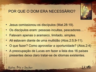 POR QUE O DOM ERA NECESSÁRIO?
• Jesus comissionou os discípulos (Mat.28:19).
• Os discípulos eram: pessoas incultas, pescadores…
• Falavam apenas o aramaico, limitado, simples.
• Ali estavam diante de uma multidão (Atos.2:5,9-11).
• O que fazer? Como aproveitar a oportunidade? (Atos.2:4)
• A preocupação de Lucas em fazer a lista dos 16 países
presentes deixa claro tratar-se de idiomas existentes.
 