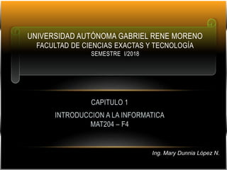 CAPITULO 1
INTRODUCCION A LA INFORMATICA
MAT204 – F4
UNIVERSIDAD AUTÓNOMA GABRIEL RENE MORENO
FACULTAD DE CIENCIAS EXACTAS Y TECNOLOGÍA
SEMESTRE I/2018
Ing. Mary Dunnia López N.
 