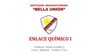 Profesor : Dante Castillo C.
Curso : Química Grado: 3° Sec.
“BELLA UNIÓN”
INSTITUCIÓN EDUCATIVA PRIVADA
ENLACE QUÍMICO I
 