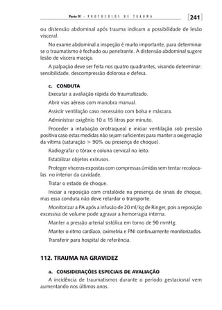 Parte IV – P R O T O C O L O S   D E   T R A u M A    [241]
ou distensão abdominal após trauma indicam a possibilidade de lesão
visceral.
    No exame abdominal a inspeção é muito importante, para determinar
se o traumatismo é fechado ou penetrante. A distensão abdominal sugere
lesão de víscera maciça.
   A palpação deve ser feita nos quatro quadrantes, visando determinar:
sensibilidade, descompressão dolorosa e defesa.

   c. cOndUTA
   Executar a avaliação rápida do traumatizado.
   Abrir vias aéreas com manobra manual.
   Assistir ventilação caso necessário com bolsa e máscara.
   Administrar oxigênio 10 a 15 litros por minuto.
   Proceder a intubação orotraqueal e iniciar ventilação sob pressão
positiva caso estas medidas não sejam suficientes para manter a oxigenação
da vítima (saturação > 90% ou presença de choque).
   Radiografar o tórax e coluna cervical no leito.
   Estabilizar objetos extrusos.
    Proteger vísceras expostas com compressas úmidas sem tentar recoloca-
las no interior da cavidade.
   Tratar o estado de choque.
   Iniciar a reposição com cristalóide na presença de sinais de choque,
mas essa conduta não deve retardar o transporte.
   Monitorizar a PA após a infusão de 20 ml/kg de Ringer, pois a reposição
excessiva de volume pode agravar a hemorragia interna.
   Manter a pressão arterial sistólica em torno de 90 mmHg.
   Manter o ritmo cardíaco, oximetria e PNI continuamente monitorizados.
   Transferir para hospital de referência.


112. TRAUMA nA GRAVIdEz

   a. cOnSIdERAÇÕES ESPEcIAIS dE AVALIAÇÃO
   A incidência de traumatismos durante o período gestacional vem
aumentando nos últimos anos.
 