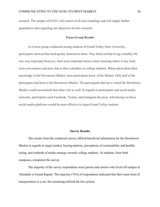 COMMUNICATING TO THE GVSU STUDENT MARKET 10
research. The sample of GVSU will consist of all class standings and will supply further
quantitative data regarding our objectives for this research.
Focus Group Results
In a focus group conducted among students of Grand Valley State University,
participants showed that food quality mattered to them. They believed that living a healthy life
was very important However, their most important factors when choosing where to buy food
were convenience and price due to their schedules as college students. When asked about their
knowledge of the Downtown Market, most participants knew of the Market. Only half of the
participants had been to the Downtown Market. The participants that have visited the Downtown
Market would recommend that other visit as well. In regards to participants and social media
networks, participants used Facebook, Twitter, and Instagram the most. Advertising via these
social media platforms would be most effective to target Grand Valley students.
Survey Results
The results from the conducted survey offered beneficial information for the Downtown
Market in regards to target market, buying patterns, perceptions of sustainability and healthy
eating, and methods of media strategy towards college students. 54 students, from both
campuses, completed the survey.
The majority of the survey respondents were juniors and seniors who lived off campus in
Allendale or Grand Rapids. The majority (74%) of respondents indicated that their main form of
transportation is a car; the remaining utilized the bus system.
 