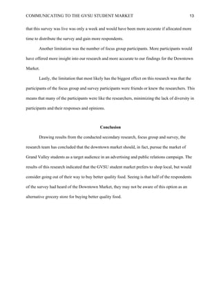 COMMUNICATING TO THE GVSU STUDENT MARKET 13
that this survey was live was only a week and would have been more accurate if allocated more
time to distribute the survey and gain more respondents.
Another limitation was the number of focus group participants. More participants would
have offered more insight into our research and more accurate to our findings for the Downtown
Market.
Lastly, the limitation that most likely has the biggest effect on this research was that the
participants of the focus group and survey participants were friends or knew the researchers. This
means that many of the participants were like the researchers, minimizing the lack of diversity in
participants and their responses and opinions.
Conclusion
Drawing results from the conducted secondary research, focus group and survey, the
research team has concluded that the downtown market should, in fact, pursue the market of
Grand Valley students as a target audience in an advertising and public relations campaign. The
results of this research indicated that the GVSU student market prefers to shop local, but would
consider going out of their way to buy better quality food. Seeing is that half of the respondents
of the survey had heard of the Downtown Market, they may not be aware of this option as an
alternative grocery store for buying better quality food.
 