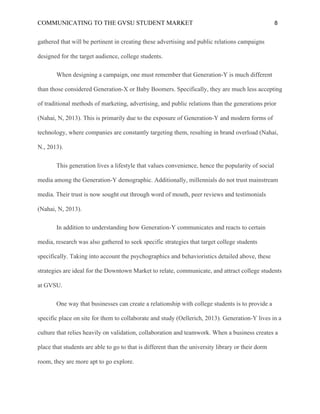 COMMUNICATING TO THE GVSU STUDENT MARKET 8
gathered that will be pertinent in creating these advertising and public relations campaigns
designed for the target audience, college students.
When designing a campaign, one must remember that Generation-Y is much different
than those considered Generation-X or Baby Boomers. Specifically, they are much less accepting
of traditional methods of marketing, advertising, and public relations than the generations prior
(Nahai, N, 2013). This is primarily due to the exposure of Generation-Y and modern forms of
technology, where companies are constantly targeting them, resulting in brand overload (Nahai,
N., 2013).
This generation lives a lifestyle that values convenience, hence the popularity of social
media among the Generation-Y demographic. Additionally, millennials do not trust mainstream
media. Their trust is now sought out through word of mouth, peer reviews and testimonials
(Nahai, N, 2013).
In addition to understanding how Generation-Y communicates and reacts to certain
media, research was also gathered to seek specific strategies that target college students
specifically. Taking into account the psychographics and behavioristics detailed above, these
strategies are ideal for the Downtown Market to relate, communicate, and attract college students
at GVSU.
One way that businesses can create a relationship with college students is to provide a
specific place on site for them to collaborate and study (Oellerich, 2013). Generation-Y lives in a
culture that relies heavily on validation, collaboration and teamwork. When a business creates a
place that students are able to go to that is different than the university library or their dorm
room, they are more apt to go explore.
 