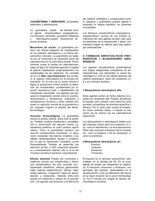 121
3.GUANETIDINA Y DERIVADOS. (Guanadrel,
betanidina, y debrisoquina)
La guanetidina puede ser definida como
un agente simpaticopléjico postganglionar.
Los fármacos derivados guanadrel, betanidina
y debrisoquina poseen mecanismos de
acción similares.
Mecanismo de acción: La guanetidina pro-
duce una intensa depleción de noradrenalina
en los gránulos adrenérgicos y un efecto sim-
paticolítico marcado. La guanetidina es capta-
da por el mecanismo de transporte activo de
catecolaminas en la mem brana axonal. Prácti-
camente ocupa la bomba de catecolaminas,
luego se liga a la membrana granular e ingresa
al gránulo desplazando progresivamente a la
noradrenalina de los depós itos. Se convierte
así en un falso neurotransmisor que se libe-
ra al espacio intersináptico en el proceso de
exocitosis. En el inicio de su acción farmac o-
lógica la guanetidina inhibe también la libera-
ción de noradrenalina, posiblemente por su
acción anestésica local y estabilizadora de
membranas neuronales. Los agentes que blo-
quean la recaptación axonal como la cocaína,
clorpromazina y fenotiazinas, imipramina y
antidepresivos tricíclicos y otros, también blo-
quean la captación axonal de la guanetidina y
por supuesto originan la pérdida del efecto
farmacológico.
Acciones farmacológicas: La guanetidina
reduce la presión arterial, sobre todo la sistóli-
ca. También produce bradicardia y venodilata-
ción y disminución del volumen minuto. La
resistencia periférica no sufre cambios signifi-
cativos. Como la guanetidina produce una
reacción simpaticolítica importante, el meca-
nismo modulador del sistema simpático y los
reflejos cardiovasculares tienden a anularse,
por lo que la hipotensión ortostática ocurre
frecuentemente. También se desarrolla una
retención de Na+ y H2O, expansión plasmáti-
ca y eventualmente edemas, ello si no se ad-
ministran diuréticos tiazídicos conjuntamente.
Efectos adversos: Pueden ser numerosos y
molestos; ocurren por simpaticolisis y libera-
ción parasimpática, los más comunes son:
hipotensión ortostática, efectos gastrointesti-
nales (dolores espasmódi cos, diarrea, hiper-
acidez gástrica), conges tión nasal por vasodi-
latación y bradicardia. Además disfu nción
sexual con trastornos y retardo en la eyacula-
ción. Los agentes que producen una liberación
del sistema colinérgico y simpaticolisis como
la reserpina y guanetidina pueden agravar o
precipitar un ataque asmático, en pacientes
susceptibles.
Los fármacos simpaticolíticos presinápticos,
axoplasmáticos, aunque de uso limitado ac-
tualmente han sido agentes de gran valor para
el tratamiento de la hipertensión y deben con-
siderarse drogas de reserva para esta patol o-
gía cardiovascular.
II- FARMACOS SIMPATICOLITICOS POST-
SINAPTICOS o BLOQUEADORES ADRE-
NERGICOS
Los agentes simpaticolíticos postsinápticos
son drogas antagonistas competitivas de las
catecolaminas, que desarrollan su acción far-
macológica a nivel de las células efectoras del
sistema adrenérgico, sobre los receptores α y
ß y sus distintos subtipos.
1.Bloqueadores adrenérgicos alfa.
Estos agentes actúan en forma selectiva oc u-
pando los receptores alfa. Poseen afinidad por
el receptor pero carecen como todos los anta-
gonistas competitivos de actividad específica o
eficacia. Por lo tanto solo ocupan el receptor
sin iniciar actividad celular, e impiden la acti-
vación de los mismos por las catecolaminas
específicas.
Los bloqueadores a adrenérgicos totales pue-
den bloquear ambos tipos de receptores, a1 y
a2, como la fentolamina o la fenoxibenzamina.
Otros solo producen el bloqueo de los recepto-
res como el prazosin o de los receptores a
como la yohimbina.
a-Bloqueadores adrenérgicos αα1:
Prazosin
Terazosin
Doxazosin
Trimazosin
El prazosin es un derivado quinazolínico, des-
arrollado en la década del 60. Es el único
agente de amplio uso terapéutico en Argenti-
na. El terazosin, doxazosin y trimazosin, son
derivados del prazosin, desarrollados en la
década del 80 y solo se diferencian del mismo
en la mayor duración de la acción farmacológi-
ca. Por lo demás son drogas de efectos far-
macológicos similares.
 